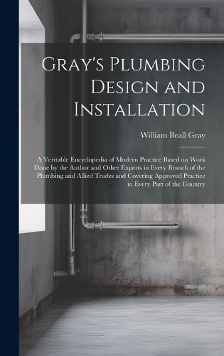 Cover image for Gray's Plumbing Design and Installation; a Veritable Encyclopedia of Modern Practice Based on Work Done by the Author and Other Experts in Every Branch of the Plumbing and Allied Trades and Covering Approved Practice in Every Part of the Country