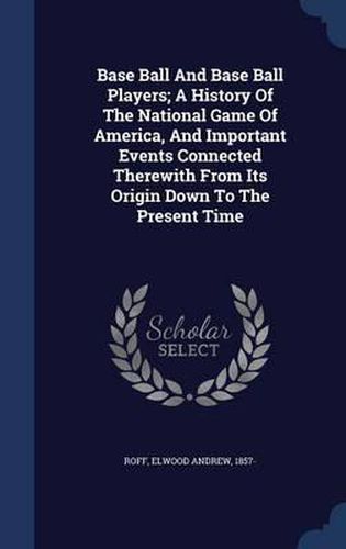 Base Ball and Base Ball Players; A History of the National Game of America, and Important Events Connected Therewith from Its Origin Down to the Present Time