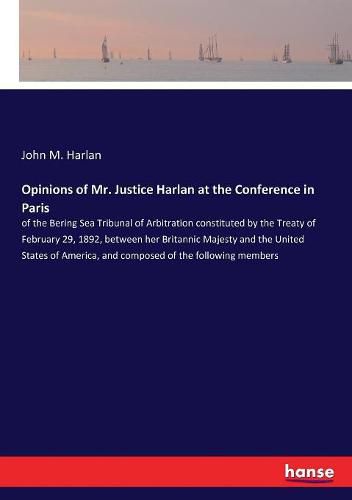 Opinions of Mr. Justice Harlan at the Conference in Paris: of the Bering Sea Tribunal of Arbitration constituted by the Treaty of February 29, 1892, between her Britannic Majesty and the United States of America, and composed of the following members