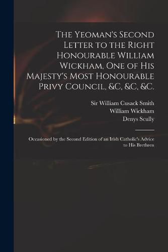 The Yeoman's Second Letter to the Right Honourable William Wickham, One of His Majesty's Most Honourable Privy Council, &c, &c, &c.: Occasioned by the Second Edition of an Irish Catholic's Advice to His Brethren