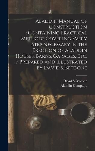 Cover image for Aladdin Manual of Construction: containing Practical Methods Covering Every Step Necessary in the Erection of Aladdin Houses, Barns, Garages, Etc. / prepared and Illustrated by David S. Betcone