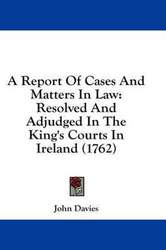 Cover image for A Report of Cases and Matters in Law: Resolved and Adjudged in the King's Courts in Ireland (1762)