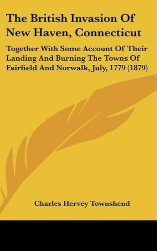 The British Invasion of New Haven, Connecticut: Together with Some Account of Their Landing and Burning the Towns of Fairfield and Norwalk, July, 1779 (1879)