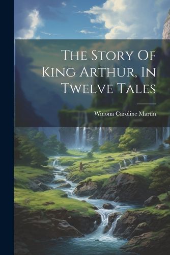 Cover image for The Story Of King Arthur, In Twelve Tales