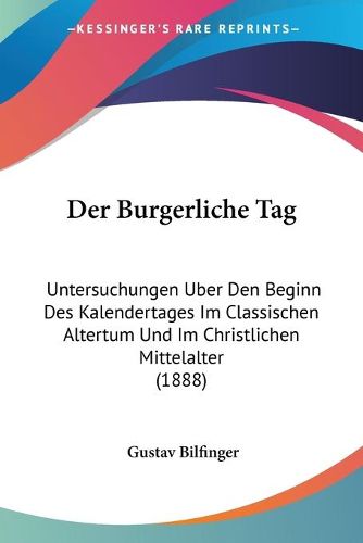 Cover image for Der Burgerliche Tag: Untersuchungen Uber Den Beginn Des Kalendertages Im Classischen Altertum Und Im Christlichen Mittelalter (1888)