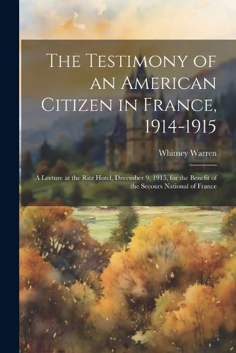 The Testimony of an American Citizen in France, 1914-1915; a Lecture at the Ritz Hotel, December 9, 1915, for the Benefit of the Secours National of France