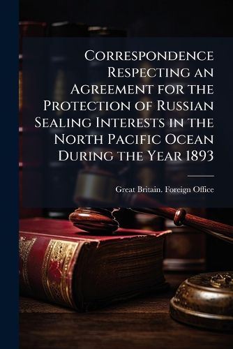 Cover image for Correspondence Respecting an Agreement for the Protection of Russian Sealing Interests in the North Pacific Ocean During the Year 1893