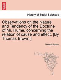 Cover image for Observations on the Nature and Tendency of the Doctrine of Mr. Hume, Concerning the Relation of Cause and Effect. [By Thomas Brown.]