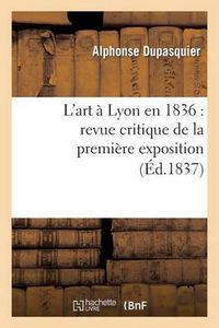 Cover image for L'Art A Lyon En 1836: Revue Critique de la Premiere Exposition de la Societe Des Amis Des Arts