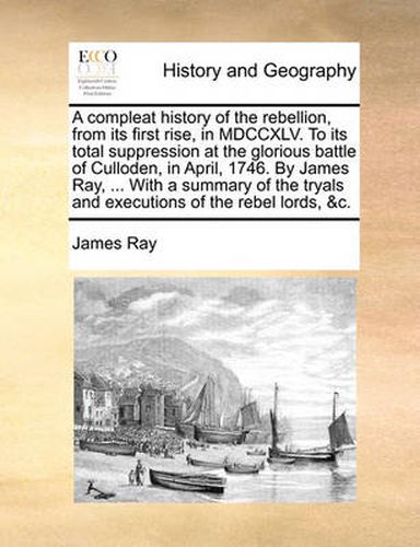 Cover image for A Compleat History of the Rebellion, from Its First Rise, in MDCCXLV. to Its Total Suppression at the Glorious Battle of Culloden, in April, 1746. by James Ray, ... with a Summary of the Tryals and Executions of the Rebel Lords, &C.