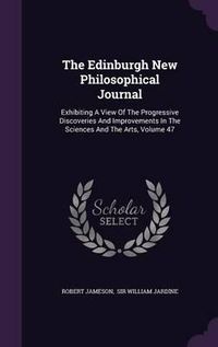 Cover image for The Edinburgh New Philosophical Journal: Exhibiting a View of the Progressive Discoveries and Improvements in the Sciences and the Arts, Volume 47