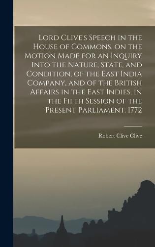 Lord Clive's Speech in the House of Commons, on the Motion Made for an Inquiry Into the Nature, State, and Condition, of the East India Company, and of the British Affairs in the East Indies, in the Fifth Session of the Present Parliament. 1772