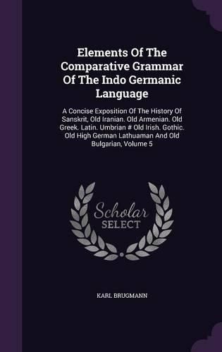 Elements of the Comparative Grammar of the Indo Germanic Language: A Concise Exposition of the History of Sanskrit, Old Iranian. Old Armenian. Old Greek. Latin. Umbrian # Old Irish. Gothic. Old High German Lathuaman and Old Bulgarian, Volume 5