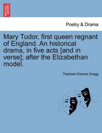 Cover image for Mary Tudor, First Queen Regnant of England. an Historical Drama, in Five Acts [And in Verse]; After the Elizabethan Model.