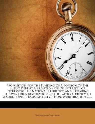 Cover image for Proposition for the Funding of a Portion of the Public Debt at a Reduced Rate of Interest, for Increasing the National Currency, and Preparing the Way for a Restoration of the Paper Currency to a Sound Specie Basis: Speech of Hon. Worthington C....