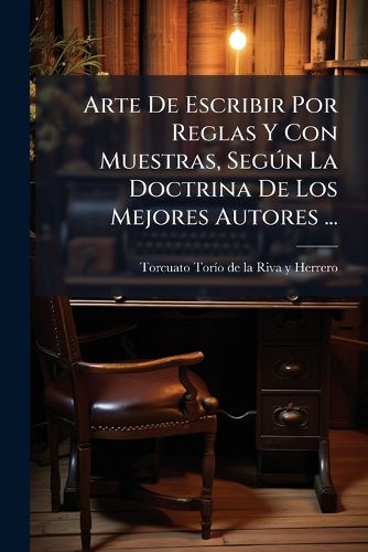 Cover image for Arte de Escribir Por Reglas y Con Muestras, Seg N La Doctrina de Los Mejores Autores ...: Acompa ADO de Unos Principios de Aritm Tica, Gram Tica y Ortograf a Castellana ......