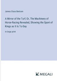 Cover image for A Mirror of the Turf; Or, The Machinery of Horse-Racing Revealed, Showing the Sport of Kings as It Is To-Day