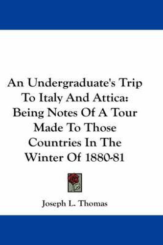 An Undergraduate's Trip to Italy and Attica: Being Notes of a Tour Made to Those Countries in the Winter of 1880-81