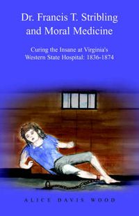 Cover image for Dr. Francis T. Stribling and Moral Medicine: Curing the Insane at Virginia's Western State Hospital: 1836-1874