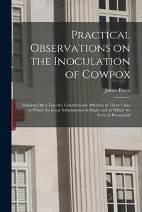 Cover image for Practical Observations on the Inoculation of Cowpox; Pointing out a Test of a Constitutional Affection in Those Cases in Which the Local Inflammation is Slight, and in Which No Fever is Perceptible