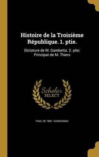 Histoire de La Troisieme Republique. 1. Ptie.: Dictature de M. Gambetta. 2. Ptie: Principat de M. Thiers