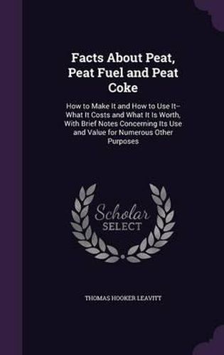 Facts about Peat, Peat Fuel and Peat Coke: How to Make It and How to Use It--What It Costs and What It Is Worth, with Brief Notes Concerning Its Use and Value for Numerous Other Purposes