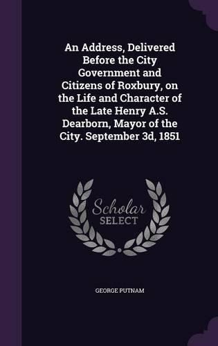 An Address, Delivered Before the City Government and Citizens of Roxbury, on the Life and Character of the Late Henry A.S. Dearborn, Mayor of the City. September 3D, 1851