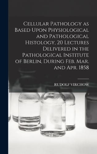 Cellular Pathology as Based Upon Physiological and Pathological Histology, 20 Lectures Delivered in the Pathological Institute of Berlin, During Feb. Mar. and Apr. 1858