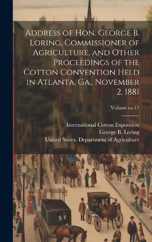 Cover image for Address of Hon. George B. Loring, Commissioner of Agriculture, and Other Proceedings of the Cotton Convention Held in Atlanta, Ga., November 2, 1881; Volume no.17