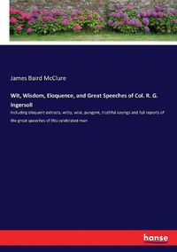 Cover image for Wit, Wisdom, Eloquence, and Great Speeches of Col. R. G. Ingersoll: Including eloquent extracts, witty, wise, pungent, truthful sayings and full reports of the great speeches of this celebrated man