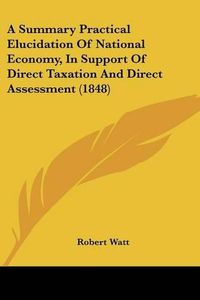 Cover image for A Summary Practical Elucidation of National Economy, in Support of Direct Taxation and Direct Assessment (1848)