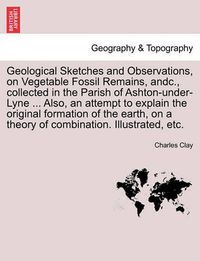 Cover image for Geological Sketches and Observations, on Vegetable Fossil Remains, Andc., Collected in the Parish of Ashton-Under-Lyne ... Also, an Attempt to Explain the Original Formation of the Earth, on a Theory of Combination. Illustrated, Etc.