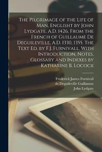 Cover image for The Pilgrimage of the Life of man, Englisht by John Lydgate, A.D. 1426, From the French of Guillaume de Deguileville, A.D. 1330, 1355. The Text ed. by F.J. Furnivall. With Introduction, Notes, Glossary and Indexes by Katharine B. Locock