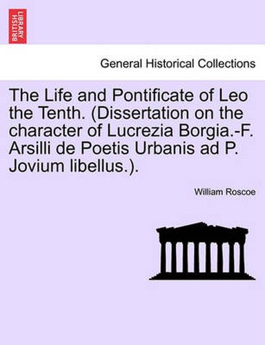 Cover image for The Life and Pontificate of Leo the Tenth. (Dissertation on the Character of Lucrezia Borgia.-F. Arsilli de Poetis Urbanis Ad P. Jovium Libellus.).