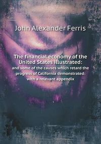Cover image for The financial economy of the United States illustrated: and some of the causes which retard the progress of California demonstrated: with a relevant appendix