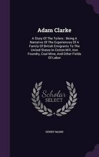 Cover image for Adam Clarke: A Story of the Toilers: Being a Narrative of the Experiences of a Family of British Emigrants to the United States in Cotton Mill, Iron Foundry, Coal Mine, and Other Fields of Labor