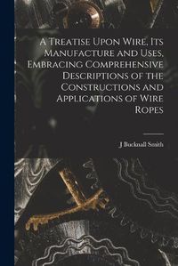 Cover image for A Treatise Upon Wire, Its Manufacture and Uses, Embracing Comprehensive Descriptions of the Constructions and Applications of Wire Ropes