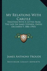 Cover image for My Relations with Carlyle: Together with a Letter from the Late Sir James Stephen, Dated December 9, 1886 (1903)