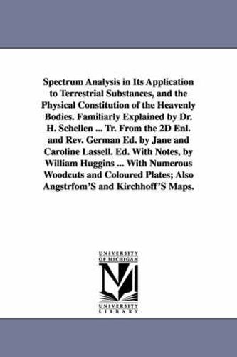 Cover image for Spectrum Analysis in Its Application to Terrestrial Substances, and the Physical Constitution of the Heavenly Bodies. Familiarly Explained by Dr. H. Schellen ... Tr. From the 2D Enl. and Rev. German Ed. by Jane and Caroline Lassell. Ed. With Notes, by Will