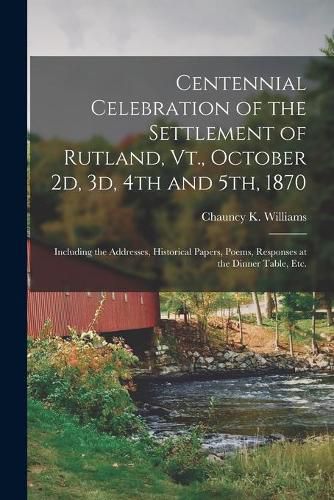 Cover image for Centennial Celebration of the Settlement of Rutland, Vt., October 2d, 3d, 4th and 5th, 1870: Including the Addresses, Historical Papers, Poems, Responses at the Dinner Table, Etc.