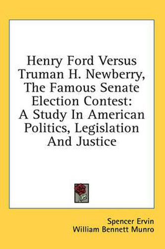 Henry Ford Versus Truman H. Newberry, the Famous Senate Election Contest: A Study in American Politics, Legislation and Justice