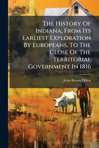 Cover image for The History Of Indiana, From Its Earliest Exploration By Europeans, To The Close Of The Territorial Government In 1816