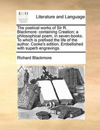 Cover image for The Poetical Works of Sir R. Blackmore: Containing Creation; A Philosophical Poem, in Seven-Books. to Which Is Prefixed the Life of the Author. Cooke's Edition. Embellished with Superb Engravings.