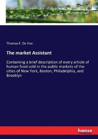 Cover image for The market Assistant: Containing a brief description of every article of human food sold in the public markets of the cities of New York, Boston, Philadelphia, and Brooklyn