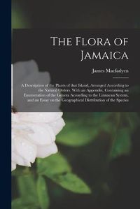 Cover image for The Flora of Jamaica; a Description of the Plants of That Island, Arranged According to the Natural Orders. With an Appendix, Containing an Enumeration of the Genera According to the Linnaean System, and an Essay on the Geographical Distribution of The...