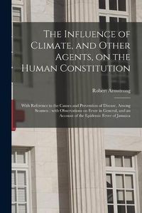 Cover image for The Influence of Climate, and Other Agents, on the Human Constitution: With Reference to the Causes and Prevention of Disease, Among Seamen: With Observations on Fever in General, and an Account of the Epidemic Fever of Jamaica