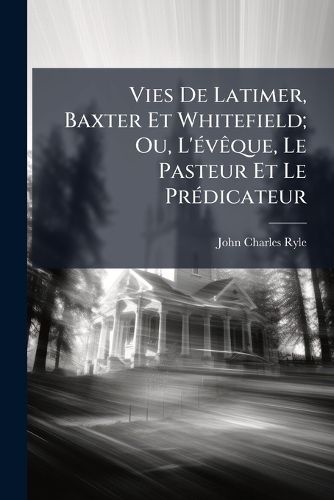 Cover image for Vies de Latimer, Baxter Et Whitefield; Ou, L'Vque, Le Pasteur Et Le Prdicateur