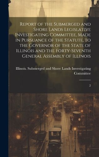Cover image for Report of the Submerged and Shore Lands Legislative Investigating Committee, Made in Pursuance of the Statute, to the Governor of the State of Illinois and the Forty-seventh General Assembly of Illinois