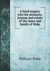 Cover image for A brief enquiry into the antiquity, honour and estate of the name and family of Wake