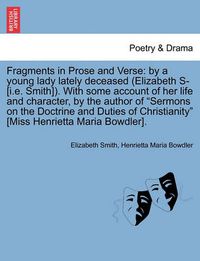 Cover image for Fragments in Prose and Verse: By a Young Lady Lately Deceased (Elizabeth S- [I.E. Smith]). with Some Account of Her Life and Character, by the Author of  Sermons on the Doctrine and Duties of Christianity  [Miss Henrietta Maria Bowdler].